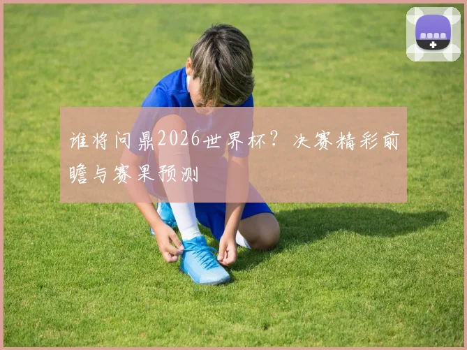 谁将问鼎2026世界杯？决赛精彩前瞻与赛果预测