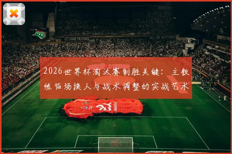 2026世界杯淘汰赛制胜关键：主教练临场换人与战术调整的实战艺术
