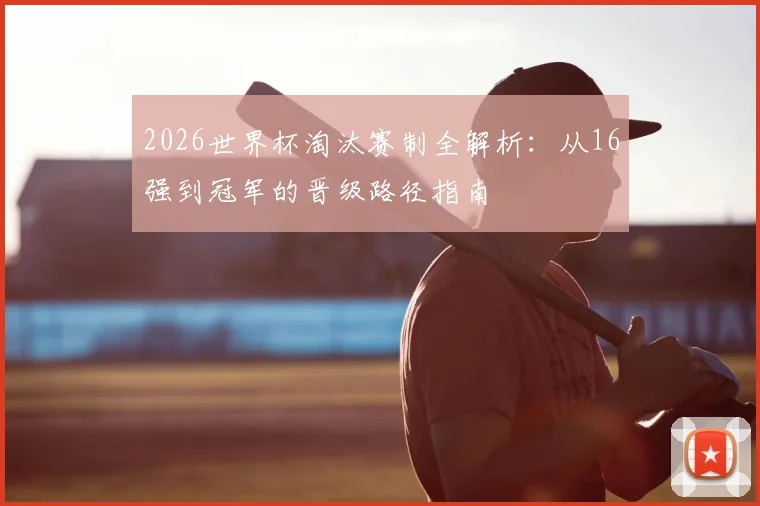 2026世界杯淘汰赛制全解析:从16强到冠军的晋级路径指南