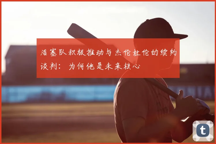 活塞队积极推动与杰伦杜伦的续约谈判：为何他是未来核心