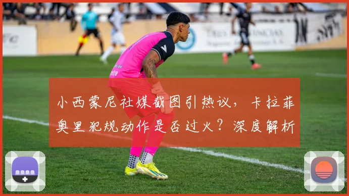 小西蒙尼社媒截图引热议，卡拉菲奥里犯规动作是否过火？深度解析本轮意甲争议