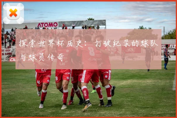 探索世界杯历史：打破纪录的球队与球员传奇