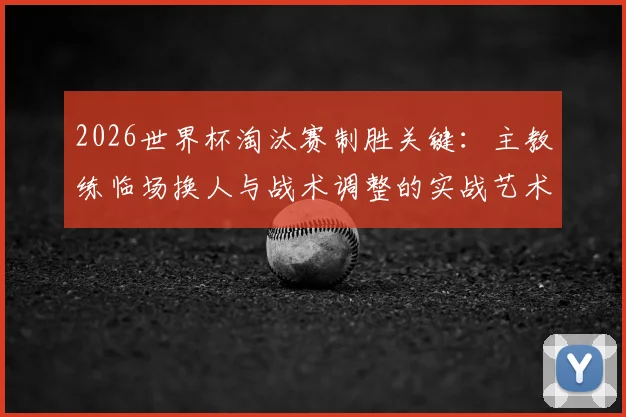 2026世界杯淘汰赛制胜关键:主教练临场换人与战术调整的实战艺术