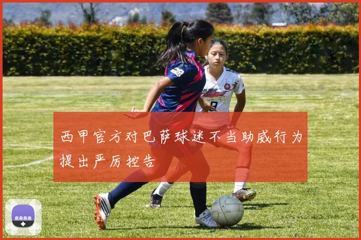 西甲官方对巴萨球迷不当助威行为提出严厉控告