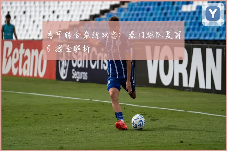 意甲转会最新动态：豪门球队夏窗引援全解析