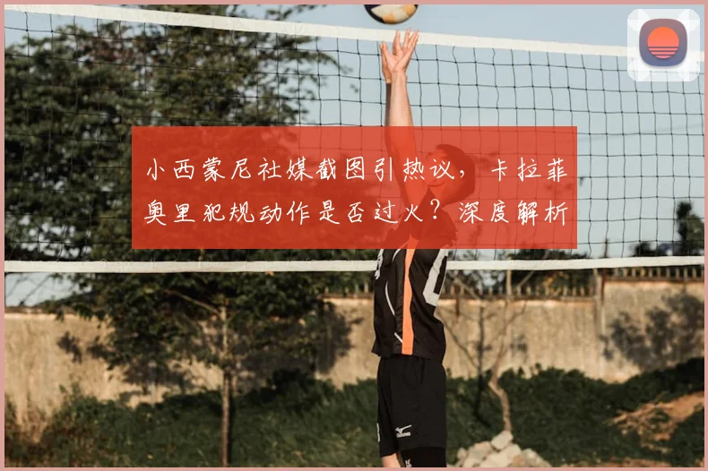 小西蒙尼社媒截图引热议,卡拉菲奥里犯规动作是否过火?深度解析本轮意甲争议