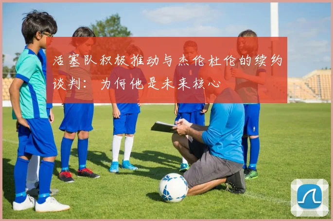 活塞队积极推动与杰伦杜伦的续约谈判:为何他是未来核心