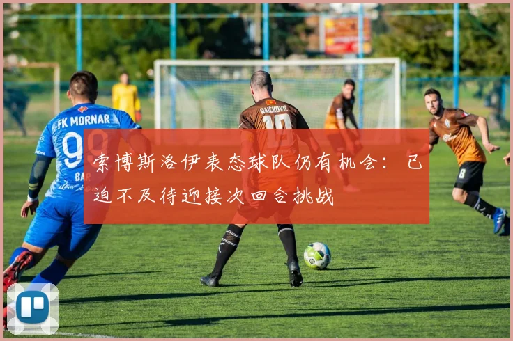 索博斯洛伊表态球队仍有机会：已迫不及待迎接次回合挑战